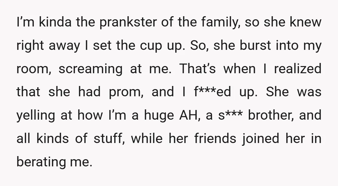 I’m kinda the prankster of the family, so she knew right away I set the cup up. So, she burst into my room, screaming at me. That’s when I realized...