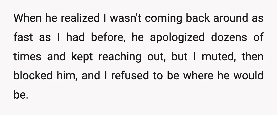 When he realized I wasn't coming back around as fast as I had before, he apologized dozens of times and kept reaching out, but I muted, then blocked him, and...