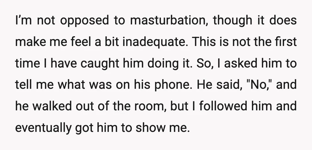 I’m not opposed to masturbation, though it does make me feel a bit inadequate. This is not the first time I have caught him doing it. So, I asked him...