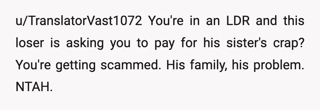 u/TranslatorVast1072
You're in an LDR and this loser is asking you to pay for his sister's crap? You're getting scammed. His family, his problem. NTAH.