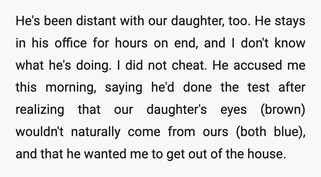 He's been distant with our daughter, too. He stays in his office for hours on end, and I don't know what he's doing. I did not cheat. He accused me...