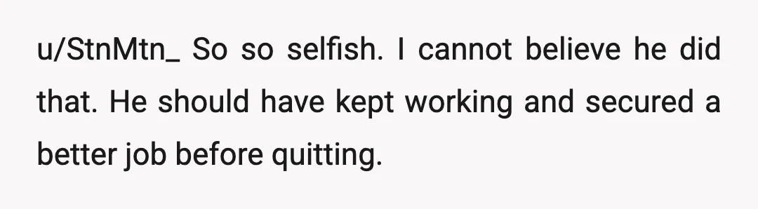 u/StnMtn_
So so selfish.
I cannot believe he did that.
He should have kept working and secured a better job before quitting.