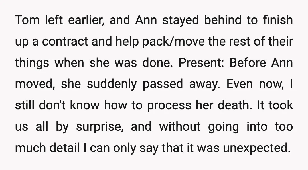 Tom left earlier, and Ann stayed behind to finish up a contract and help pack/move the rest of their things when she was done. Present: Before Ann moved, she suddenly...