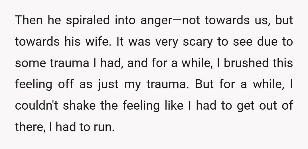 Then he spiraled into anger—not towards us, but towards his wife. It was very scary to see due to some trauma I had, and for a while, I brushed this...