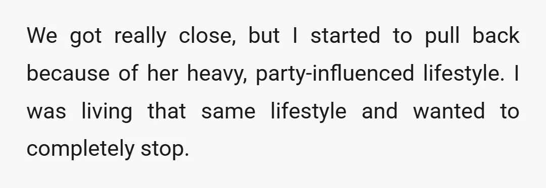 We got really close, but I started to pull back because of her heavy, party-influenced lifestyle. I was living that same lifestyle and wanted to completely stop.