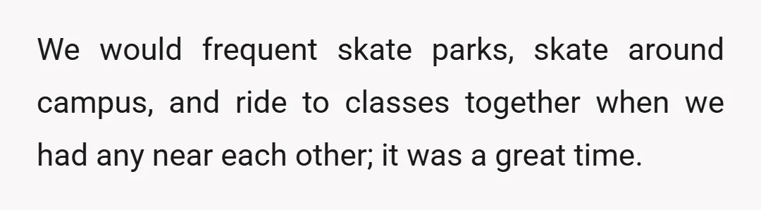 We would frequent skate parks, skate around campus, and ride to classes together when we had any near each other; it was a great time.