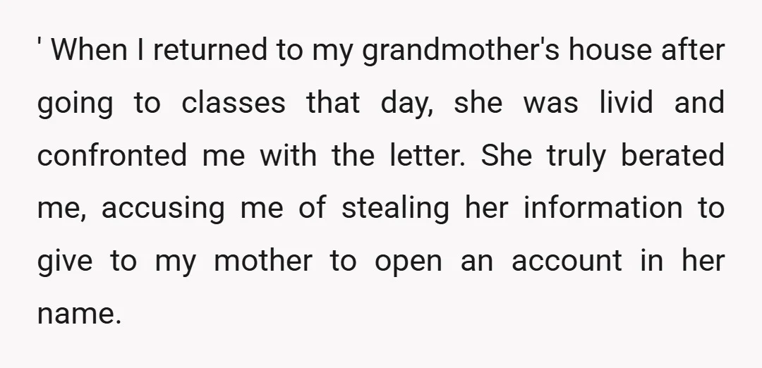 ' When I returned to my grandmother's house after going to classes that day, she was livid and confronted me with the letter. She truly berated me, accusing me of...