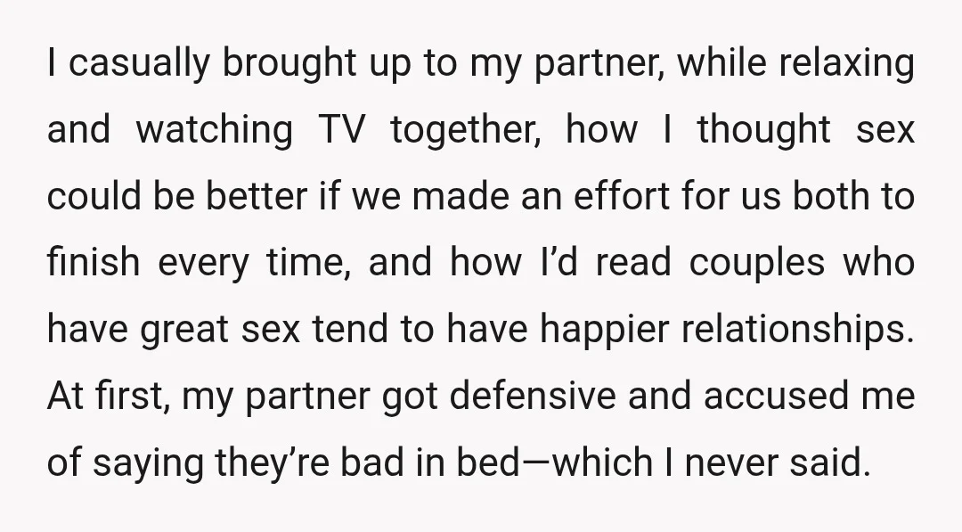 I casually brought up to my partner, while relaxing and watching TV together, how I thought sex could be better if we made an effort for us both to finish...