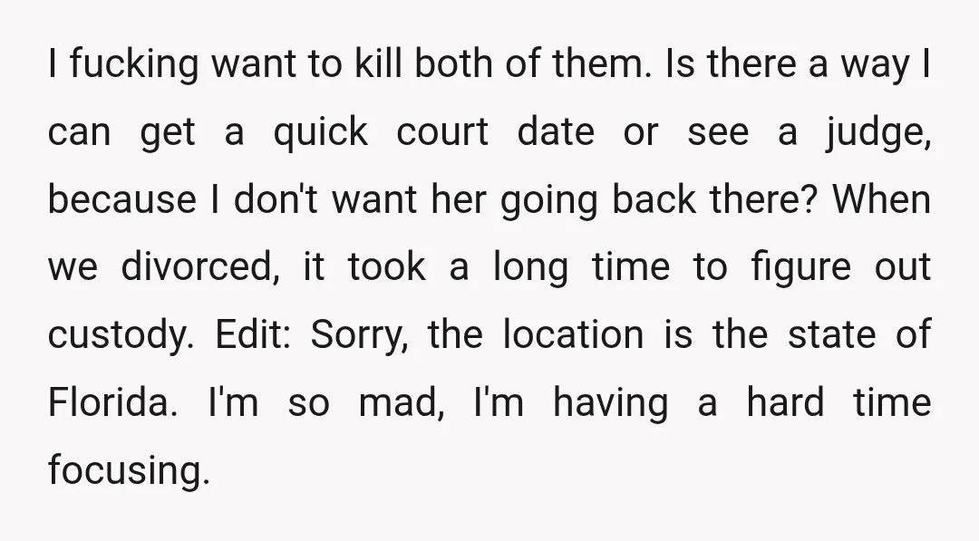 I fucking want to kill both of them. Is there a way I can get a quick court date or see a judge, because I don't want her going back...