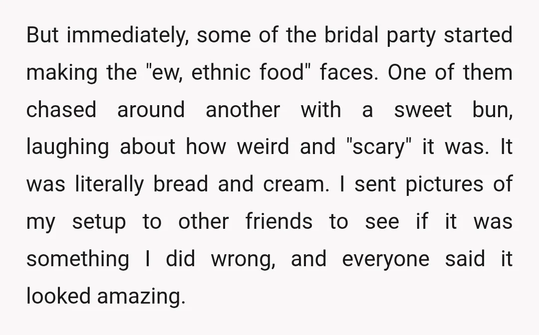 But immediately, some of the bridal party started making the "ew, ethnic food" faces. One of them chased around another with a sweet bun, laughing about how weird and "scary"...