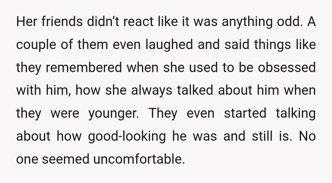 Her friends didn’t react like it was anything odd. A couple of them even laughed and said things like they remembered when she used to be obsessed with him, how...