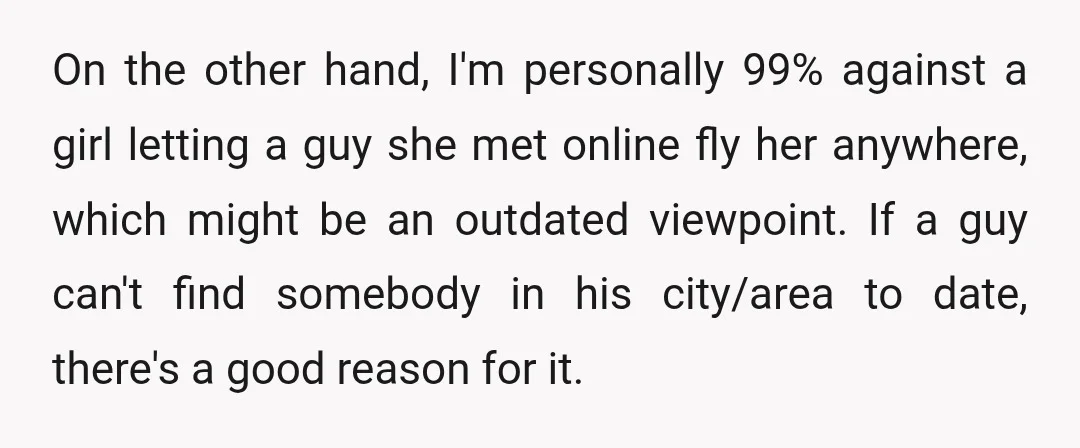 On the other hand, I'm personally 99% against a girl letting a guy she met online fly her anywhere, which might be an outdated viewpoint. If a guy can't find...