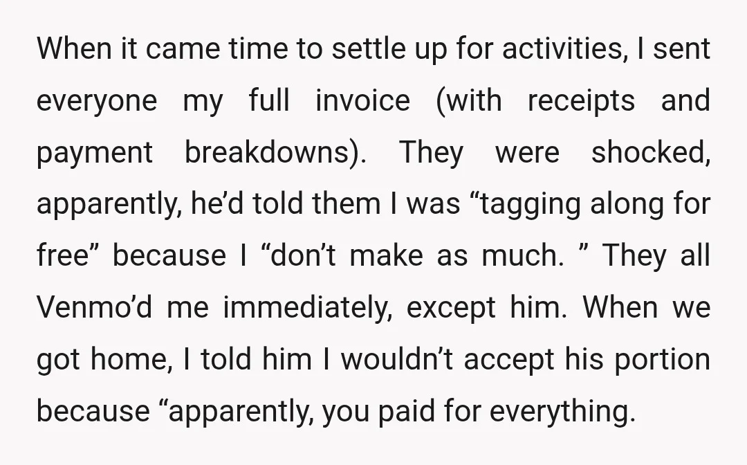 When it came time to settle up for activities, I sent everyone my full invoice (with receipts and payment breakdowns). They were shocked, apparently, he’d told them I was “tagging...