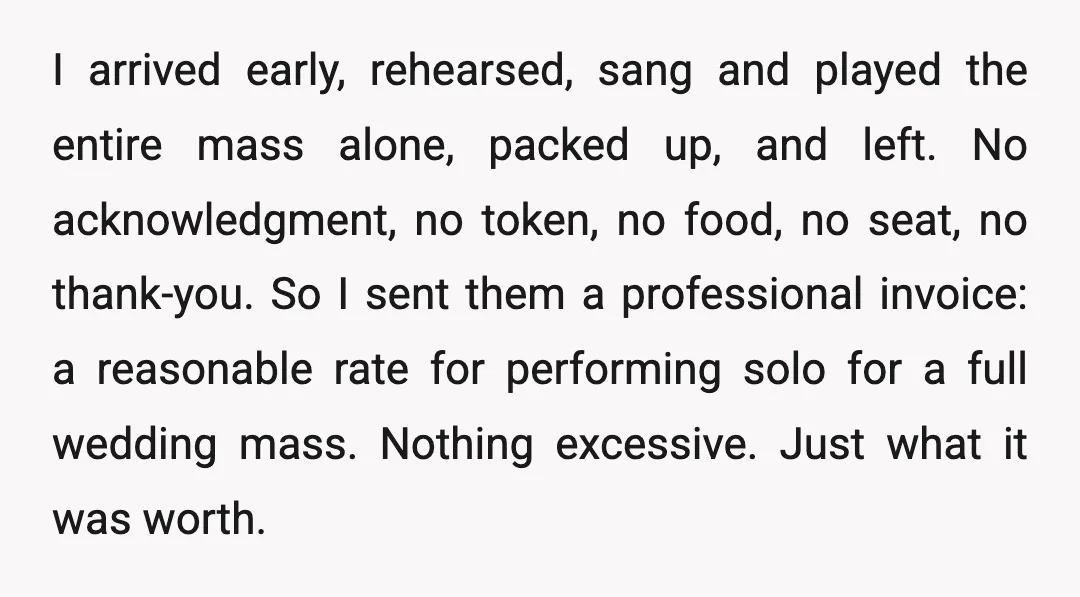 I arrived early, rehearsed, sang and played the entire mass alone, packed up, and left. No acknowledgment, no token, no food, no seat, no thank-you. So I sent them a...