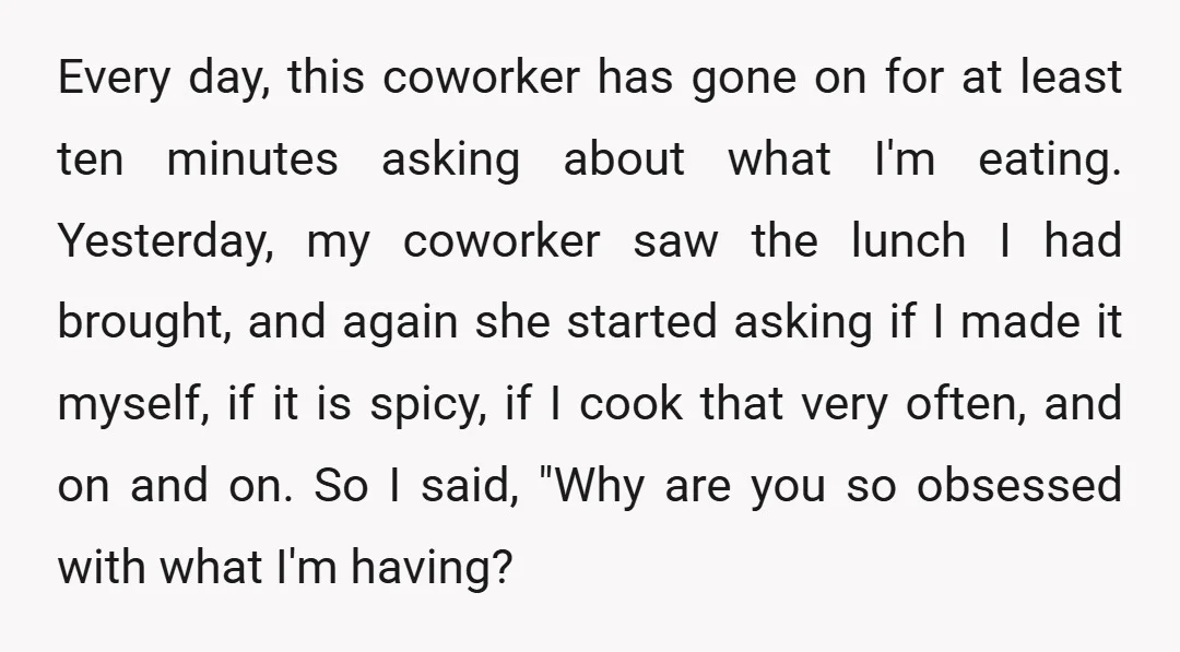 Every day, this coworker has gone on for at least ten minutes asking about what I'm eating. Yesterday, my coworker saw the lunch I had brought, and again she started...