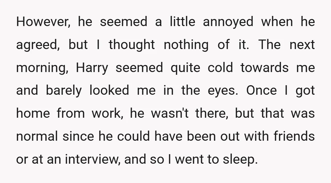 However, he seemed a little annoyed when he agreed, but I thought nothing of it. The next morning, Harry seemed quite cold towards me and barely looked me in the...