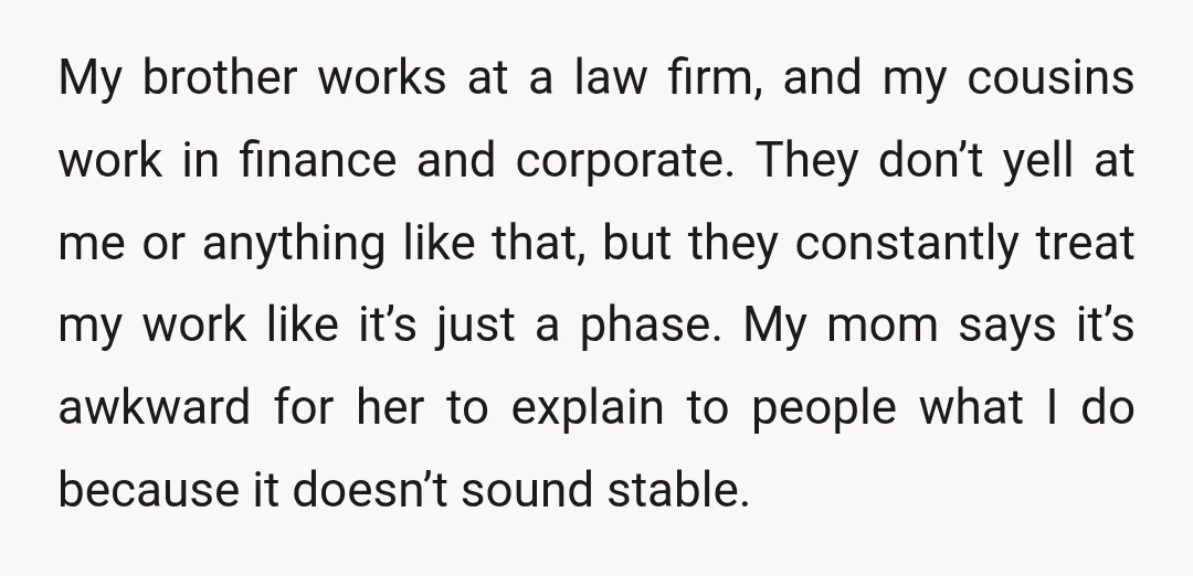 My brother works at a law firm, and my cousins work in finance and corporate. They don’t yell at me or anything like that, but they constantly treat my work...