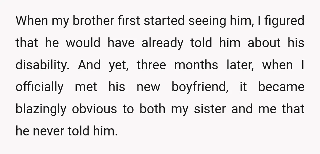 When my brother first started seeing him, I figured that he would have already told him about his disability. And yet, three months later, when I officially met his new...