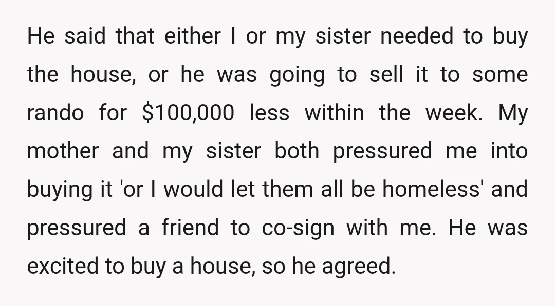 He said that either I or my sister needed to buy the house, or he was going to sell it to some rando for $100,000 less within the week. My...