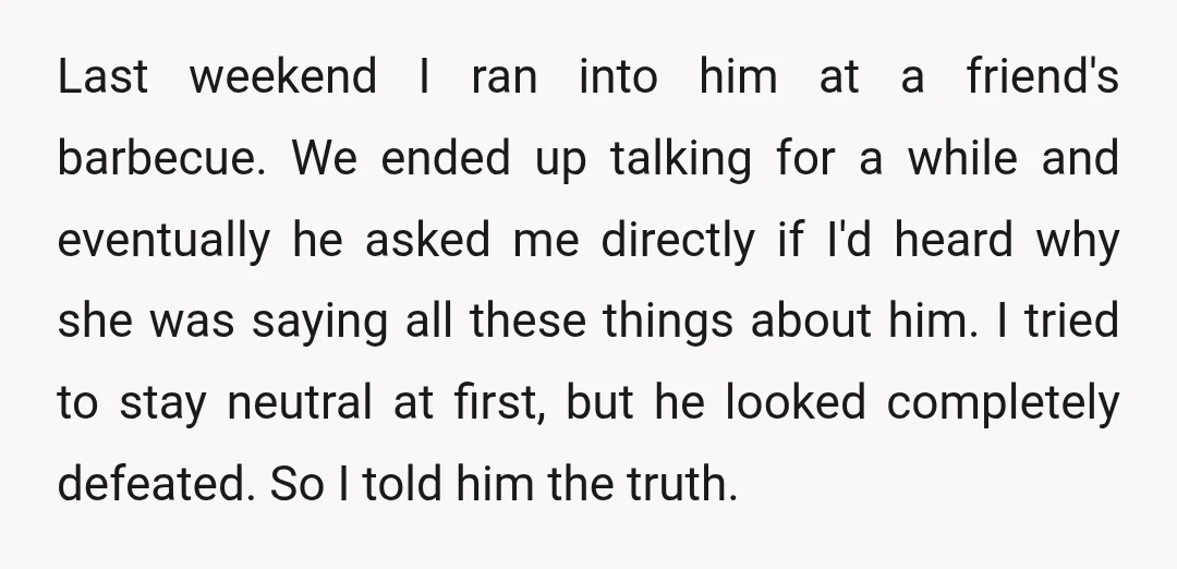 Last weekend I ran into him at a friend's barbecue. We ended up talking for a while and eventually he asked me directly if I'd heard why she was saying...