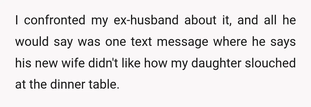 I confronted my ex-husband about it, and all he would say was one text message where he says his new wife didn't like how my daughter slouched at the dinner...