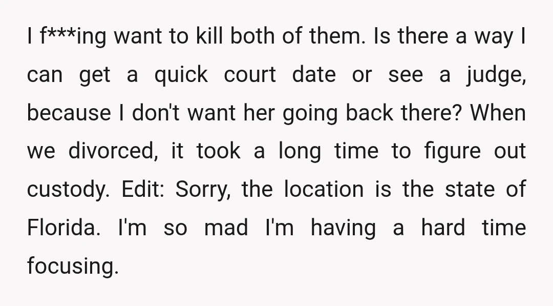I f***ing want to kill both of them. Is there a way I can get a quick court date or see a judge, because I don't want her going back...