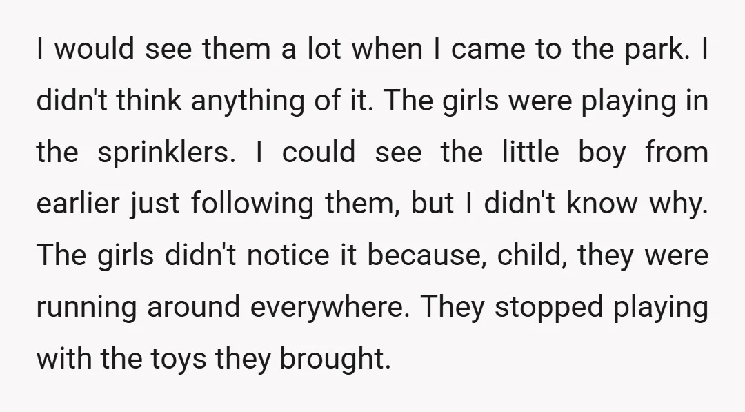 I would see them a lot when I came to the park. I didn't think anything of it. The girls were playing in the sprinklers. I could see the little...