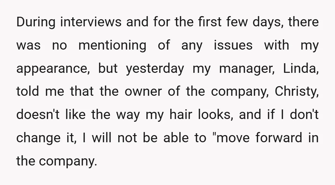 During interviews and for the first few days, there was no mentioning of any issues with my appearance, but yesterday my manager, Linda, told me that the owner of the...