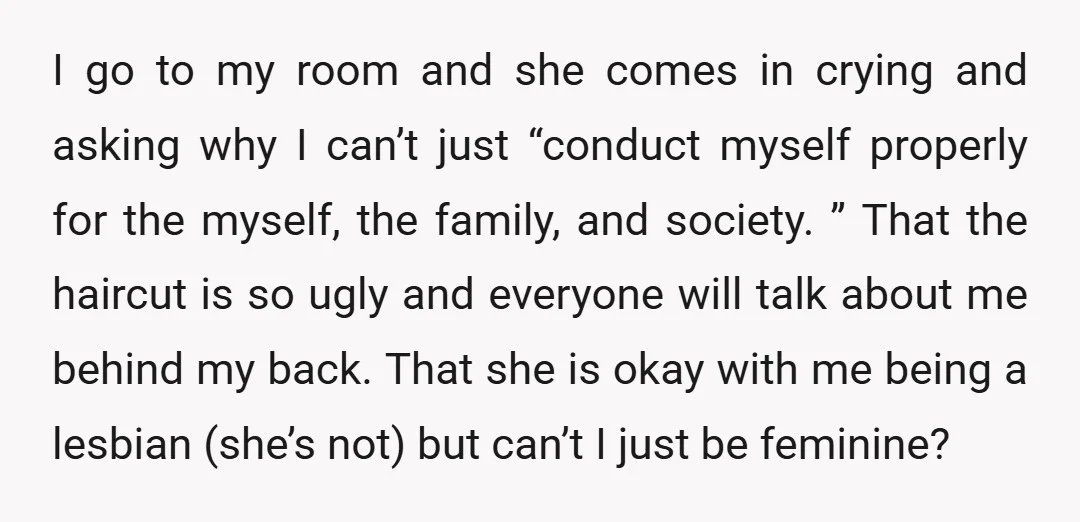 I go to my room and she comes in crying and asking why I can’t just “conduct myself properly for the myself, the family, and society. ” That the haircut...
