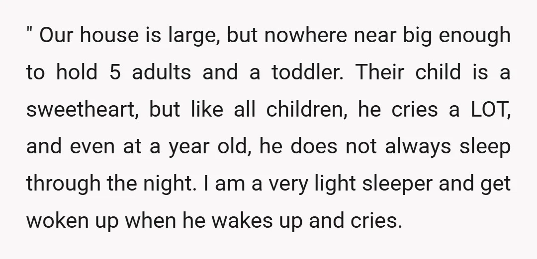 " Our house is large, but nowhere near big enough to hold 5 adults and a toddler. Their child is a sweetheart, but like all children, he cries a LOT,...