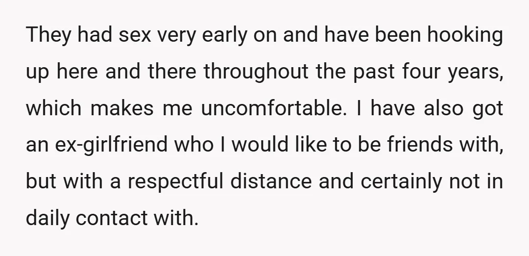 They had sex very early on and have been hooking up here and there throughout the past four years, which makes me uncomfortable. I have also got an ex-girlfriend who...