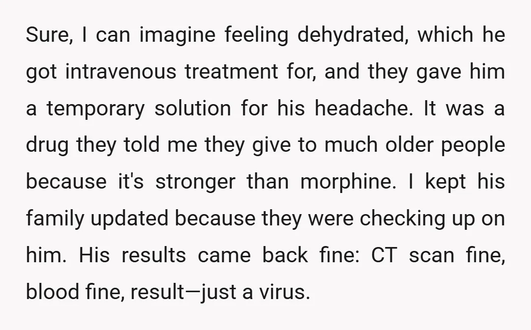 Sure, I can imagine feeling dehydrated, which he got intravenous treatment for, and they gave him a temporary solution for his headache. It was a drug they told me they...