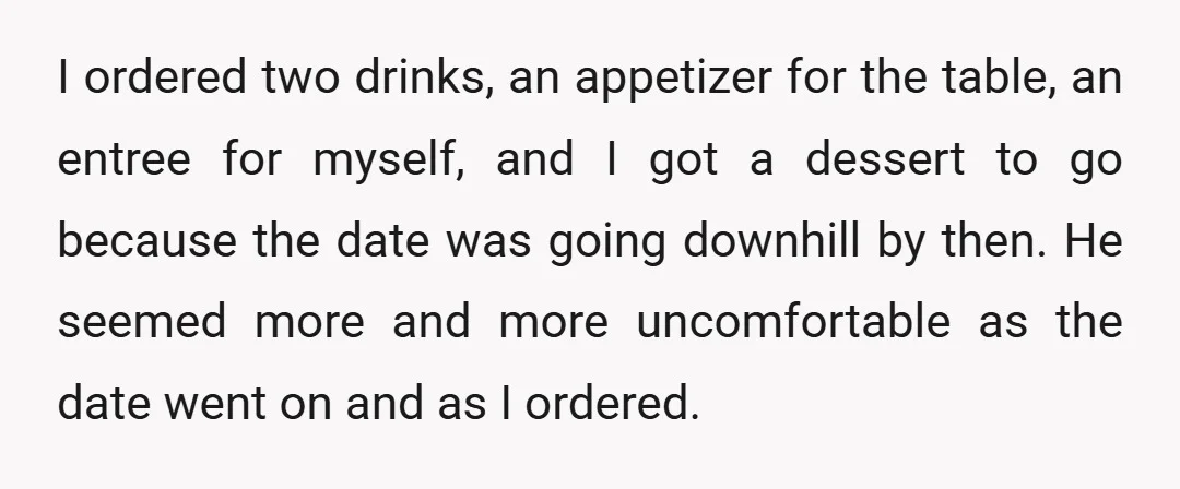 I ordered two drinks, an appetizer for the table, an entree for myself, and I got a dessert to go because the date was going downhill by then. He seemed...