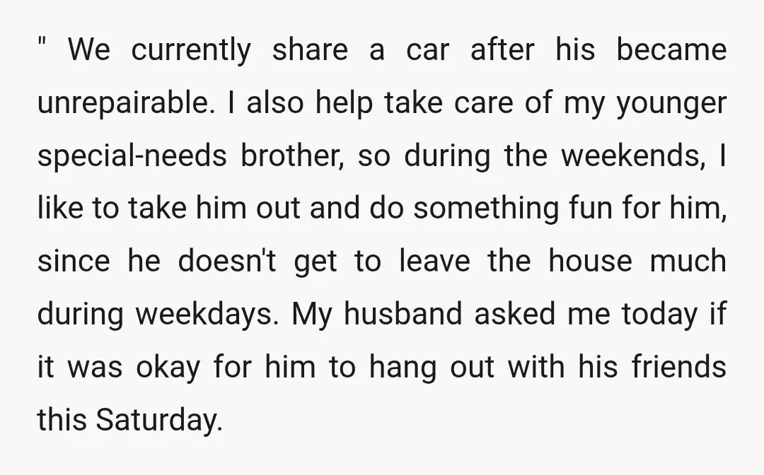 " We currently share a car after his became unrepairable. I also help take care of my younger special-needs brother, so during the weekends, I like to take him out...