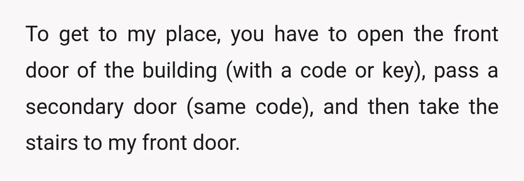 To get to my place, you have to open the front door of the building (with a code or key), pass a secondary door (same code), and then take the...