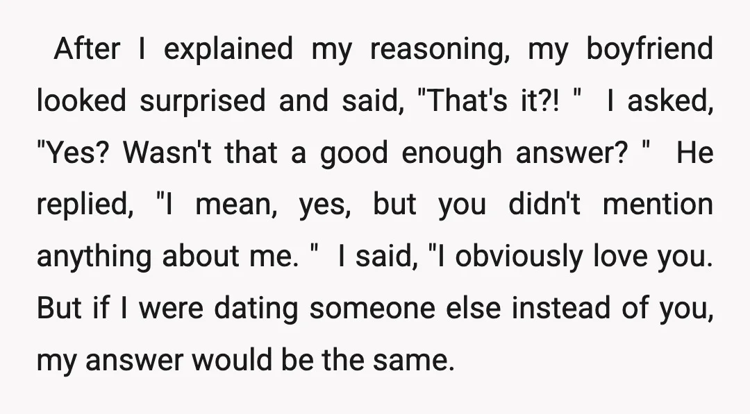 ​ After I explained my reasoning, my boyfriend looked surprised and said, "That's it?! " ​ I asked, "Yes? Wasn't that a good enough answer? " ​ He replied, "I...