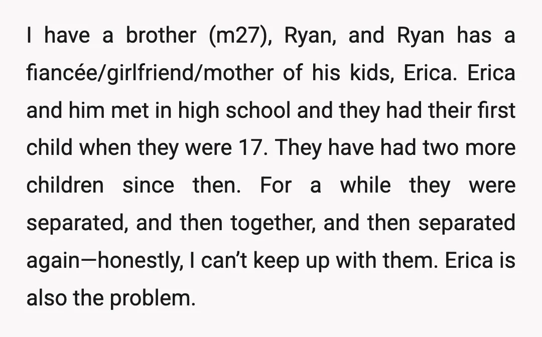 I have a brother (m27), Ryan, and Ryan has a fiancée/girlfriend/mother of his kids, Erica. Erica and him met in high school and they had their first child when they...