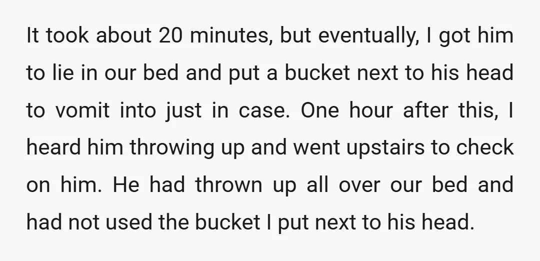 It took about 20 minutes, but eventually, I got him to lie in our bed and put a bucket next to his head to vomit into just in case. One...