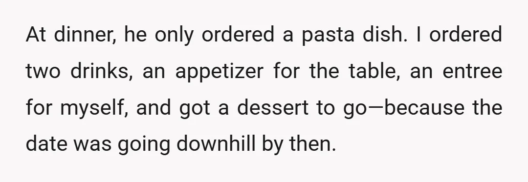 At dinner, he only ordered a pasta dish. I ordered two drinks, an appetizer for the table, an entree for myself, and got a dessert to go—because the date was...