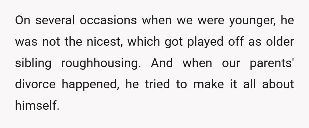 On several occasions when we were younger, he was not the nicest, which got played off as older sibling roughhousing. And when our parents' divorce happened, he tried to make...