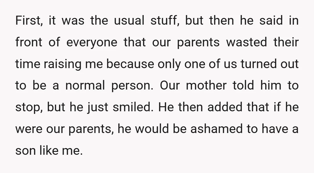 First, it was the usual stuff, but then he said in front of everyone that our parents wasted their time raising me because only one of us turned out to...