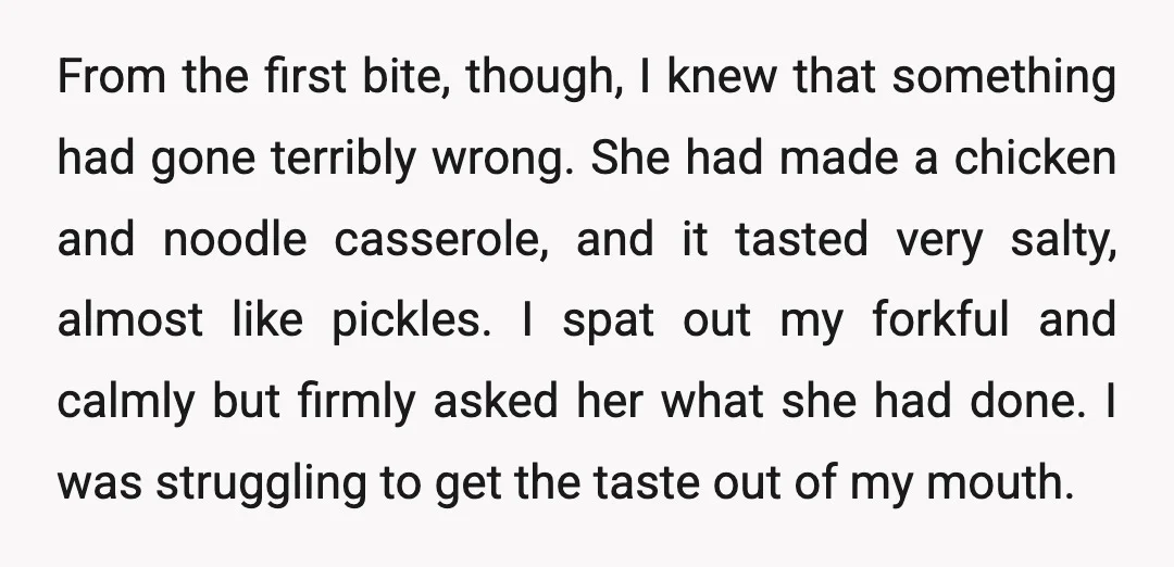 From the first bite, though, I knew that something had gone terribly wrong. She had made a chicken and noodle casserole, and it tasted very salty, almost like pickles. I...