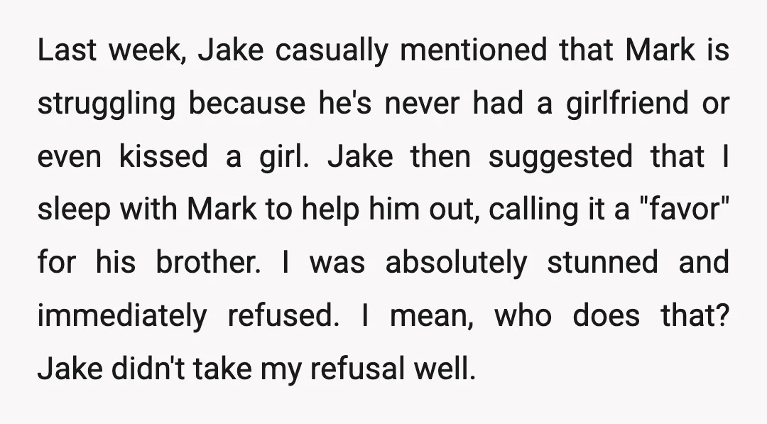 Last week, Jake casually mentioned that Mark is struggling because he's never had a girlfriend or even kissed a girl. Jake then suggested that I sleep with Mark to help...
