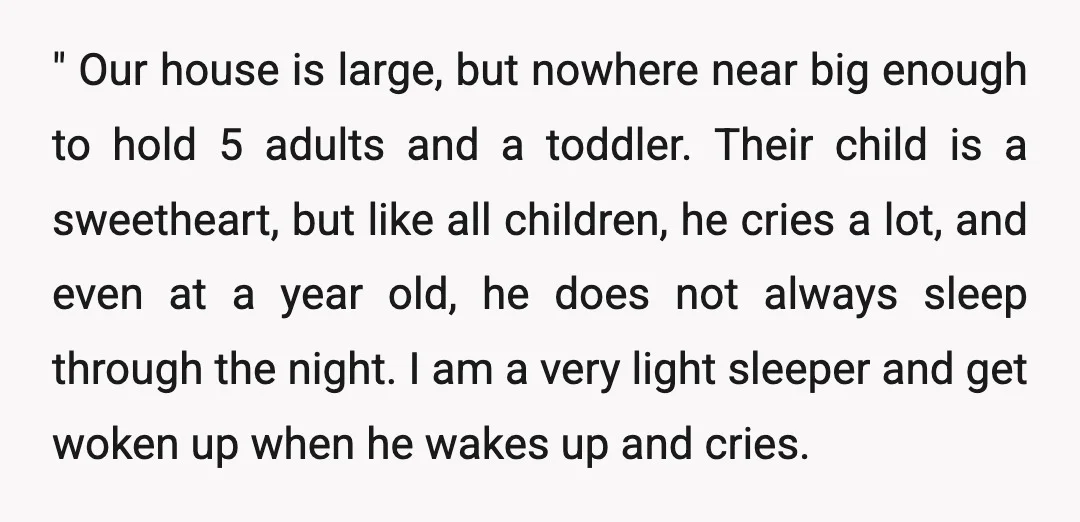 " Our house is large, but nowhere near big enough to hold 5 adults and a toddler. Their child is a sweetheart, but like all children, he cries a lot,...