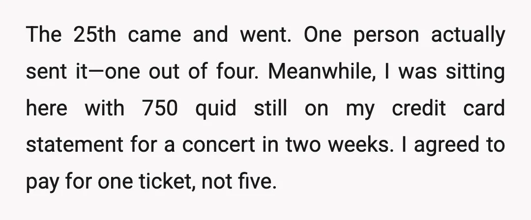 The 25th came and went. One person actually sent it—one out of four. Meanwhile, I was sitting here with 750 quid still on my credit card statement for a concert...