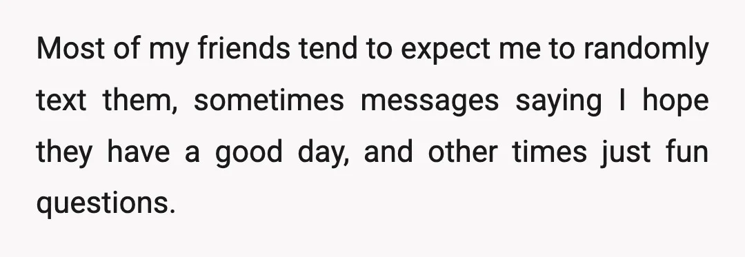 Most of my friends tend to expect me to randomly text them, sometimes messages saying I hope they have a good day, and other times just fun questions.