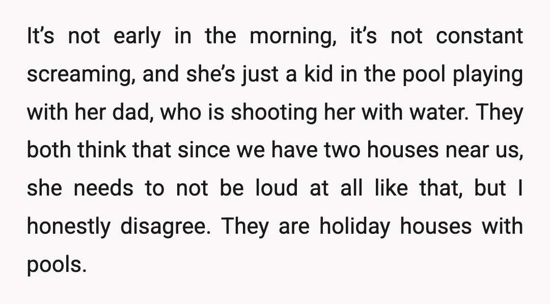 It’s not early in the morning, it’s not constant screaming, and she’s just a kid in the pool playing with her dad, who is shooting her with water. They both...