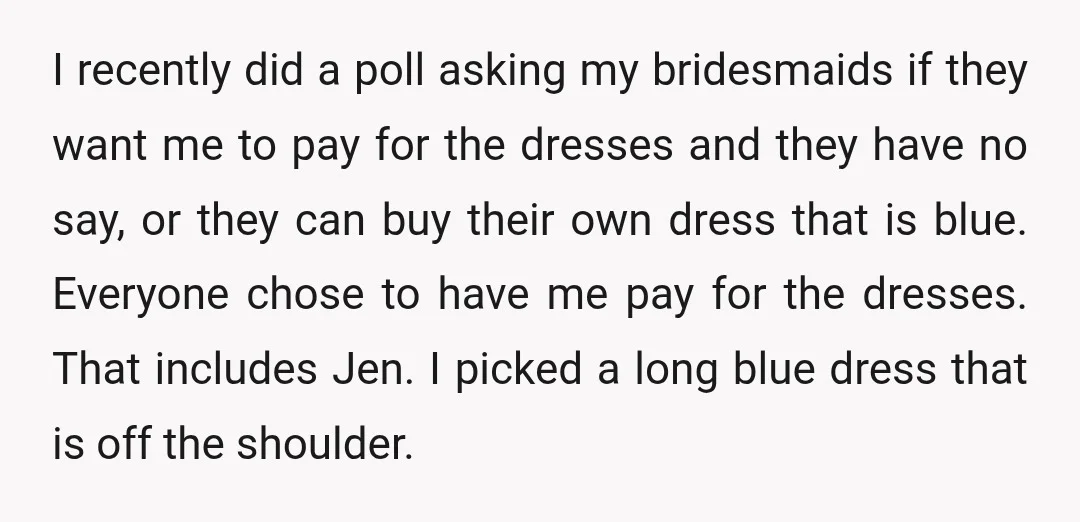 I recently did a poll asking my bridesmaids if they want me to pay for the dresses and they have no say, or they can buy their own dress that...