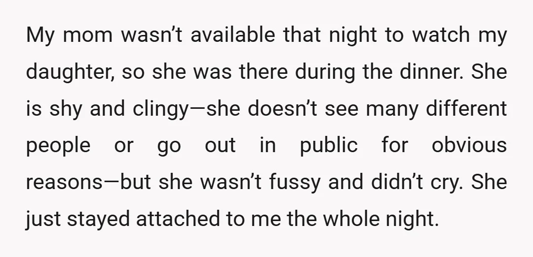My mom wasn’t available that night to watch my daughter, so she was there during the dinner. She is shy and clingy—she doesn’t see many different people or go out...