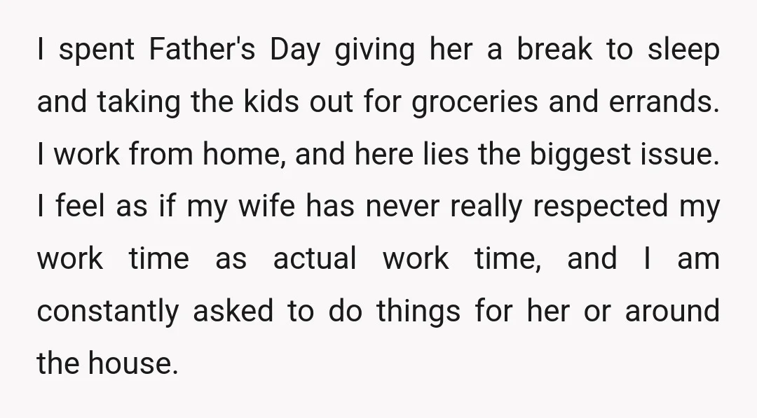 I spent Father's Day giving her a break to sleep and taking the kids out for groceries and errands. I work from home, and here lies the biggest issue. I...